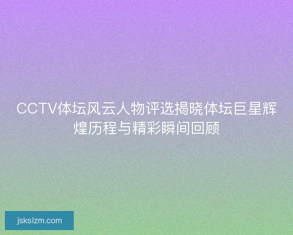 CCTV体坛风云人物评选揭晓体坛巨星辉煌历程与精彩瞬间回顾