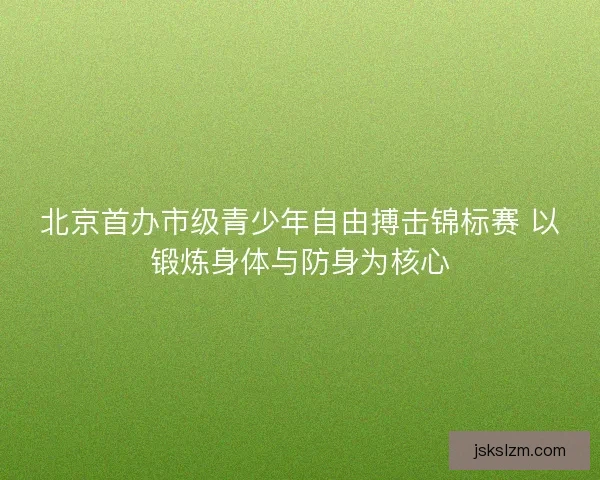 北京首办市级青少年自由搏击锦标赛 以锻炼身体与防身为核心
