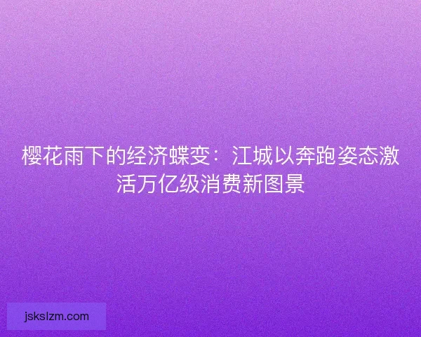 樱花雨下的经济蝶变：江城以奔跑姿态激活万亿级消费新图景