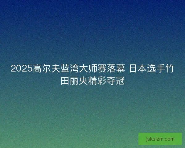 2025高尔夫蓝湾大师赛落幕 日本选手竹田丽央精彩夺冠