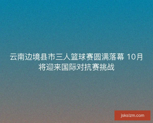 云南边境县市三人篮球赛圆满落幕 10月将迎来国际对抗赛挑战