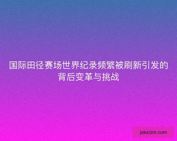 国际田径赛场世界纪录频繁被刷新引发的背后变革与挑战