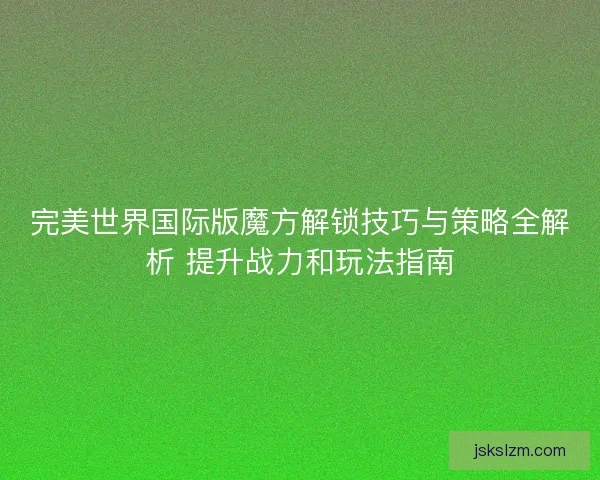 完美世界国际版魔方解锁技巧与策略全解析 提升战力和玩法指南