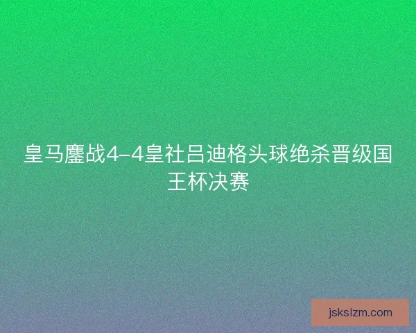 皇马鏖战4-4皇社吕迪格头球绝杀晋级国王杯决赛