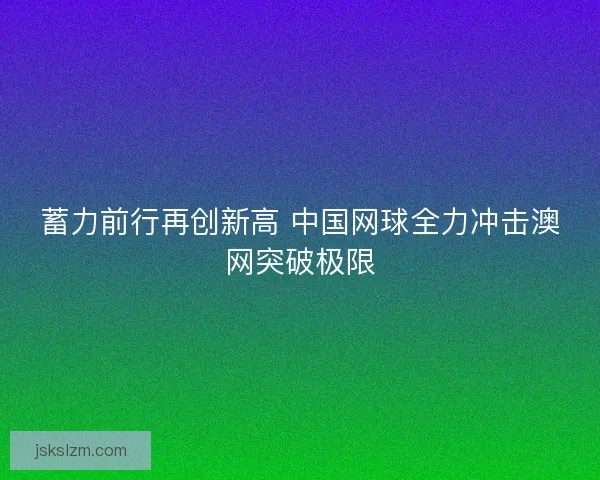 蓄力前行再创新高 中国网球全力冲击澳网突破极限