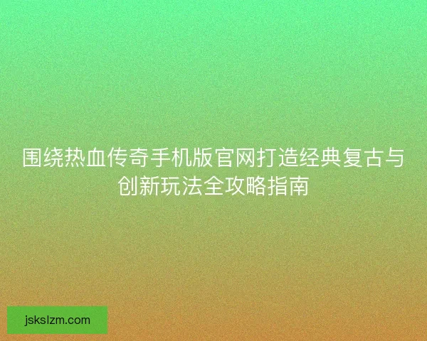 围绕热血传奇手机版官网打造经典复古与创新玩法全攻略指南