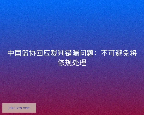 中国篮协回应裁判错漏问题:不可避免将依规处理 中国篮协回应裁判错漏问题:不可避免将依规处理