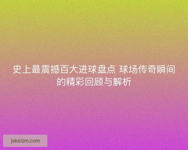 史上最震撼百大进球盘点 球场传奇瞬间的精彩回顾与解析 史上最震撼百大进球盘点 球场传奇瞬间的精彩回顾与解析