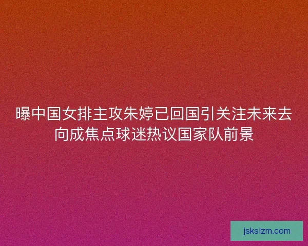 曝中国女排主攻朱婷已回国引关注未来去向成焦点球迷热议国家队前景