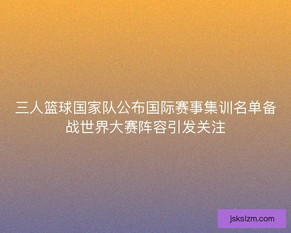 三人篮球国家队公布国际赛事集训名单备战世界大赛阵容引发关注