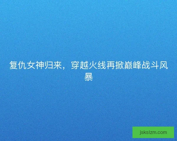 复仇女神归来,穿越火线再掀巅峰战斗风暴 复仇女神归来,穿越火线再掀巅峰战斗风暴