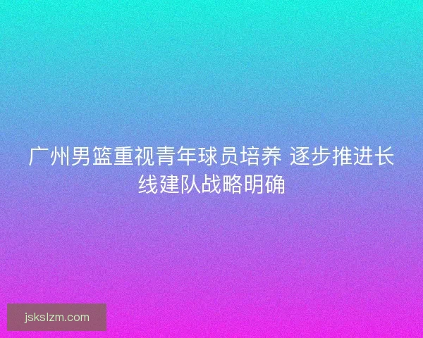 广州男篮重视青年球员培养 逐步推进长线建队战略明确 广州男篮重视青年球员培养 逐步推进长线建队战略明确