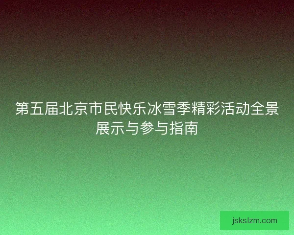 第五届北京市民快乐冰雪季精彩活动全景展示与参与指南