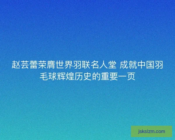 赵芸蕾荣膺世界羽联名人堂 成就中国羽毛球辉煌历史的重要一页