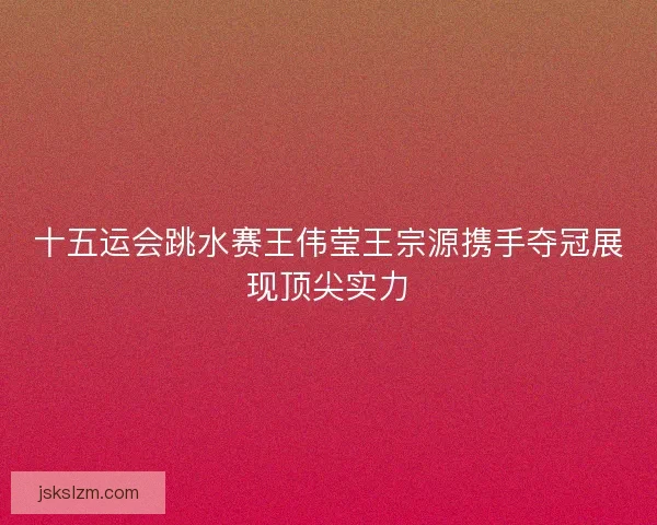 十五运会跳水赛王伟莹王宗源携手夺冠展现顶尖实力 十五运会跳水赛王伟莹王宗源携手夺冠展现顶尖实力