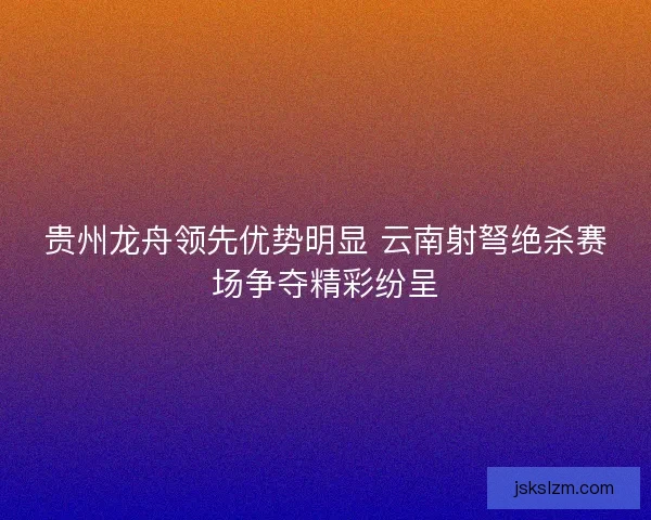 贵州龙舟领先优势明显 云南射弩绝杀赛场争夺精彩纷呈