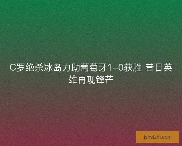 C罗绝杀冰岛力助葡萄牙1-0获胜 昔日英雄再现锋芒