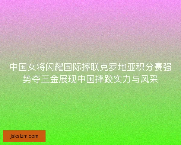 中国女将闪耀国际摔联克罗地亚积分赛强势夺三金展现中国摔跤实力与风采