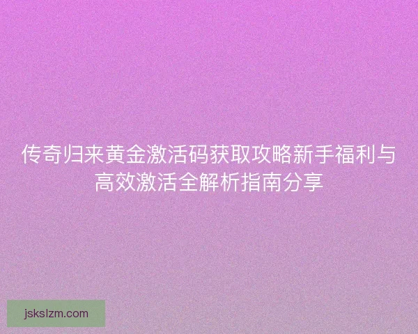 传奇归来黄金激活码获取攻略新手福利与高效激活全解析指南分享