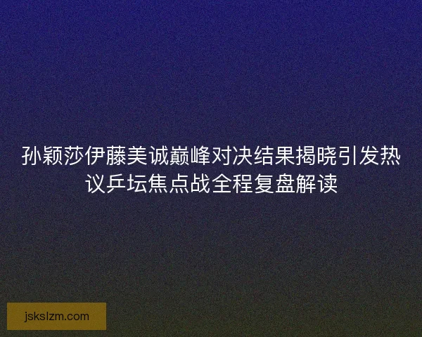 孙颖莎伊藤美诚巅峰对决结果揭晓引发热议乒坛焦点战全程复盘解读