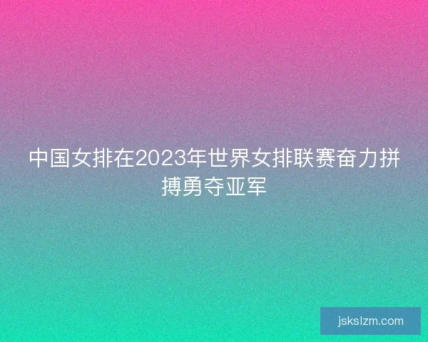 中国女排在2023年世界女排联赛奋力拼搏勇夺亚军
