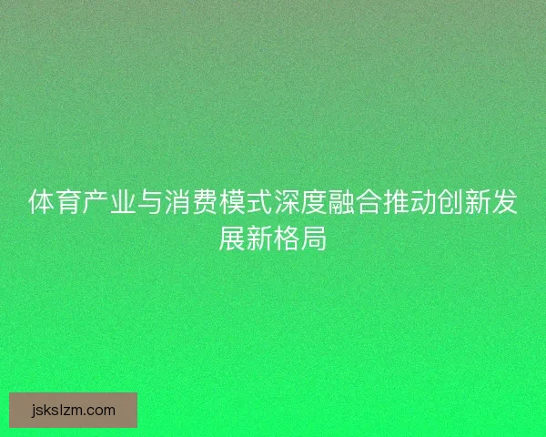 体育产业与消费模式深度融合推动创新发展新格局