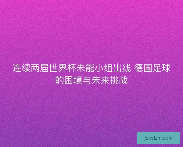 连续两届世界杯未能小组出线 德国足球的困境与未来挑战