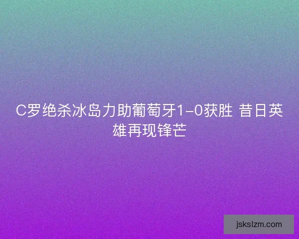 C罗绝杀冰岛力助葡萄牙1-0获胜 昔日英雄再现锋芒