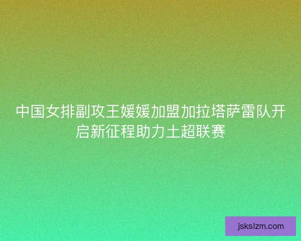 中国女排副攻王媛媛加盟加拉塔萨雷队开启新征程助力土超联赛