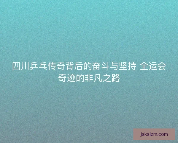 四川乒乓传奇背后的奋斗与坚持 全运会奇迹的非凡之路