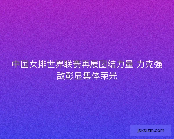 中国女排世界联赛再展团结力量 力克强敌彰显集体荣光