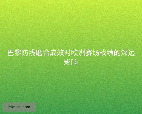巴黎防线磨合成效对欧洲赛场战绩的深远影响