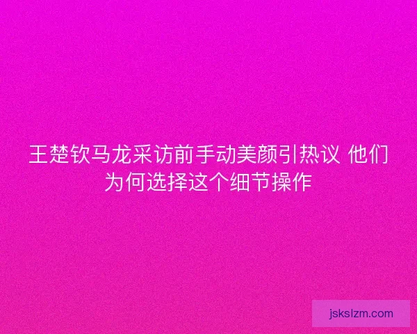王楚钦马龙采访前手动美颜引热议 他们为何选择这个细节操作 王楚钦马龙采访前手动美颜引热议 他们为何选择这个细节操作