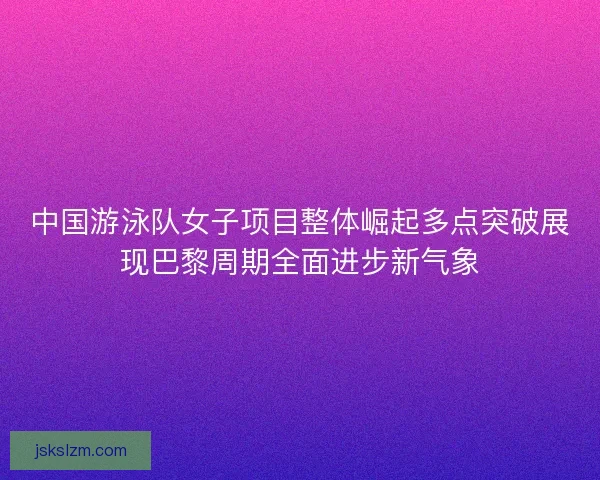 中国游泳队女子项目整体崛起多点突破展现巴黎周期全面进步新气象 中国游泳队女子项目整体崛起多点突破展现巴黎周期全面进步新气象