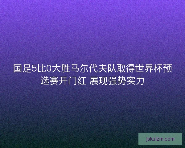 国足5比0大胜马尔代夫队取得世界杯预选赛开门红 展现强势实力 国足5比0大胜马尔代夫队取得世界杯预选赛开门红 展现强势实力